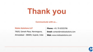 Thank you
Communicate with us…
Mobio Solutions LLP
706/B, Ganesh Plaza, Navrangpura,
Ahmedabad - 380009, Gujarat, India
Phone: +91 79 65555706
Email: contact@mobiosolutions.com
Web: www.mobiosolutions.com
 
