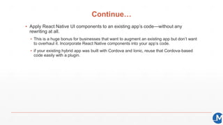 Continue…
▪ Apply React Native UI components to an existing app’s code—without any
rewriting at all.
▪ This is a huge bonus for businesses that want to augment an existing app but don’t want
to overhaul it. Incorporate React Native components into your app’s code.
▪ if your existing hybrid app was built with Cordova and Ionic, reuse that Cordova-based
code easily with a plugin.
 