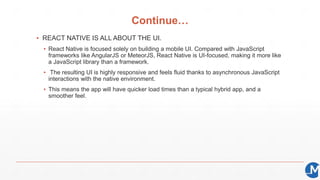 Continue…
▪ REACT NATIVE IS ALL ABOUT THE UI.
▪ React Native is focused solely on building a mobile UI. Compared with JavaScript
frameworks like AngularJS or MeteorJS, React Native is UI-focused, making it more like
a JavaScript library than a framework.
▪ The resulting UI is highly responsive and feels fluid thanks to asynchronous JavaScript
interactions with the native environment.
▪ This means the app will have quicker load times than a typical hybrid app, and a
smoother feel.
 