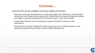 Continue…
▪ NATIVE APP DEVELOPMENT IS MUCH MORE EFFICIENT.
▪ Whereas native app development is usually associated with inefficiency, less developer
productivity, and slower time to deployment, React Native is all about bringing the speed
and agility of web app development to the hybrid space—with native results.
▪ Under React Native’s hood is Facebook’s popular ReactJS UI library for web
applications.
▪ React Native brings all of ReactJS’s better app performance, DOM abstraction, and
simplified programming methods to hybrid mobile development.
 