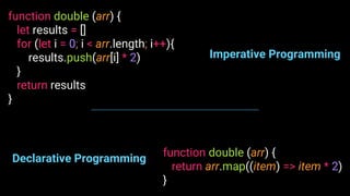 function double (arr) {
let results = []
for (let i = 0; i < arr.length; i++){
results.push(arr[i] * 2)
}
return results
}
function double (arr) {
return arr.map((item) => item * 2)
}
Imperative Programming
Declarative Programming
 