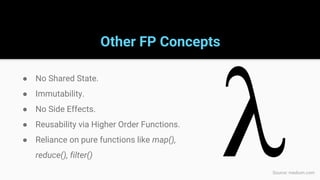 Other FP Concepts
● No Shared State.
● Immutability.
● No Side Effects.
● Reusability via Higher Order Functions.
● Reliance on pure functions like map(),
reduce(), filter()
Source: medium.com
 