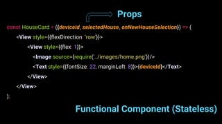 Functional Component (Stateless)
const HouseCard = ({deviceId, selectedHouse, onNewHouseSelection}) => (
<View style={{flexDirection: 'row'}}>
<View style={{flex: 1}}>
<Image source={require('../images/home.png')}/>
<Text style={{fontSize: 22, marginLeft: 8}}>{deviceId}</Text>
</View>
</View>
);
Props
 