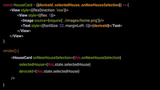 const HouseCard = ({deviceId, selectedHouse, onNewHouseSelection}) => (
<View style={{flexDirection: 'row'}}>
<View style={{flex: 1}}>
<Image source={require('../images/home.png')}/>
<Text style={{fontSize: 22, marginLeft: 8}}>{deviceId}</Text>
</View>
</View>
);
render() {
<HouseCard onNewHouseSelection={this.onNewHouseSelection}
selectedHouse={this.state.selectedHouse}
deviceId={this.state.selectedHouse}
/>
}
 