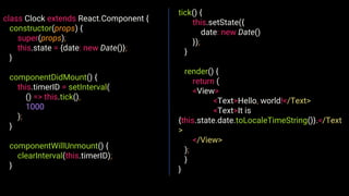class Clock extends React.Component {
constructor(props) {
super(props);
this.state = {date: new Date()};
}
componentDidMount() {
this.timerID = setInterval(
() => this.tick(),
1000
);
}
componentWillUnmount() {
clearInterval(this.timerID);
}
tick() {
this.setState({
date: new Date()
});
}
render() {
return (
<View>
<Text>Hello, world!</Text>
<Text>It is
{this.state.date.toLocaleTimeString()}.</Text
>
</View>
);
}
}
 