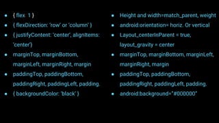● { flex: 1 }
● { flexDirection: ‘row’ or ‘column’ }
● { justifyContent: ‘center’, alignItems:
‘center’}
● marginTop, marginBottom,
marginLeft, marginRight, margin
● paddingTop, paddingBottom,
paddingRight, paddingLeft, padding.
● { backgroundColor: ‘black’ }
● Height and width=match_parent, weight
● android:orientation= horiz. Or vertical
● Layout_centerInParent = true,
layout_gravity = center
● marginTop, marginBottom, marginLeft,
marginRight, margin
● paddingTop, paddingBottom,
paddingRight, paddingLeft, padding.
● android:background=”#000000”
 