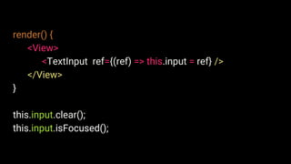 render() {
<View>
<TextInput ref={(ref) => this.input = ref} />
</View>
}
this.input.clear();
this.input.isFocused();
 