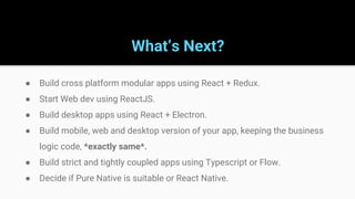 What’s Next?
● Build cross platform modular apps using React + Redux.
● Start Web dev using ReactJS.
● Build desktop apps using React + Electron.
● Build mobile, web and desktop version of your app, keeping the business
logic code, *exactly same*.
● Build strict and tightly coupled apps using Typescript or Flow.
● Decide if Pure Native is suitable or React Native.
 