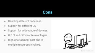 Cons
● Handling different codebase.
● Support for different OS
● Support for wide range of devices.
● UI/UX and different terminologies.
● High development cost due to
multiple resources involved.
Source: medium.com
 