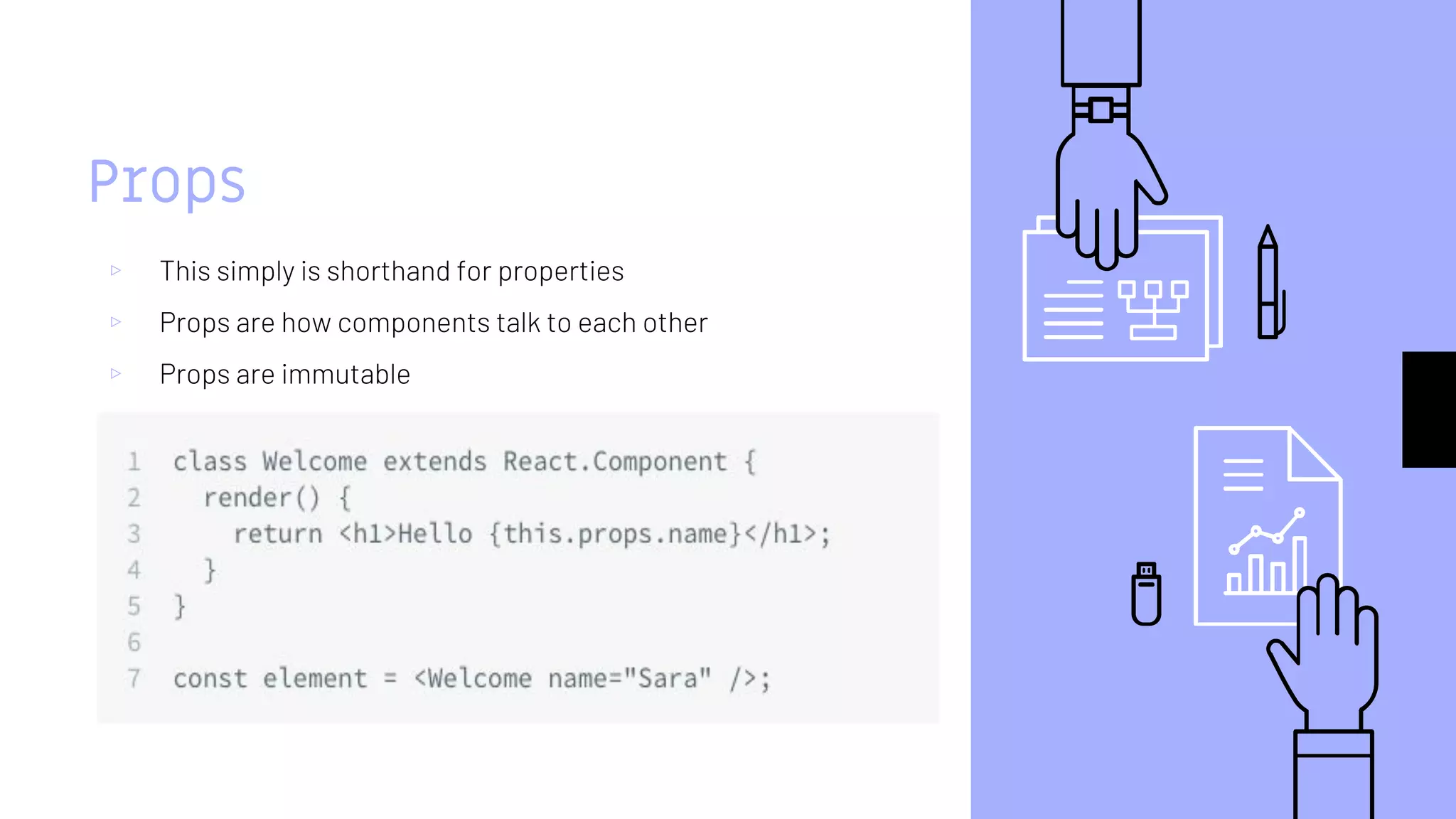 Props
▹ This simply is shorthand for properties
▹ Props are how components talk to each other
▹ Props are immutable
 