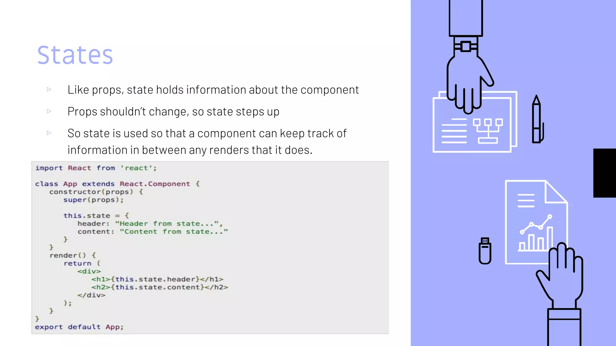States
▹ Like props, state holds information about the component
▹ Props shouldn’t change, so state steps up
▹ So state is used so that a component can keep track of
information in between any renders that it does.
 