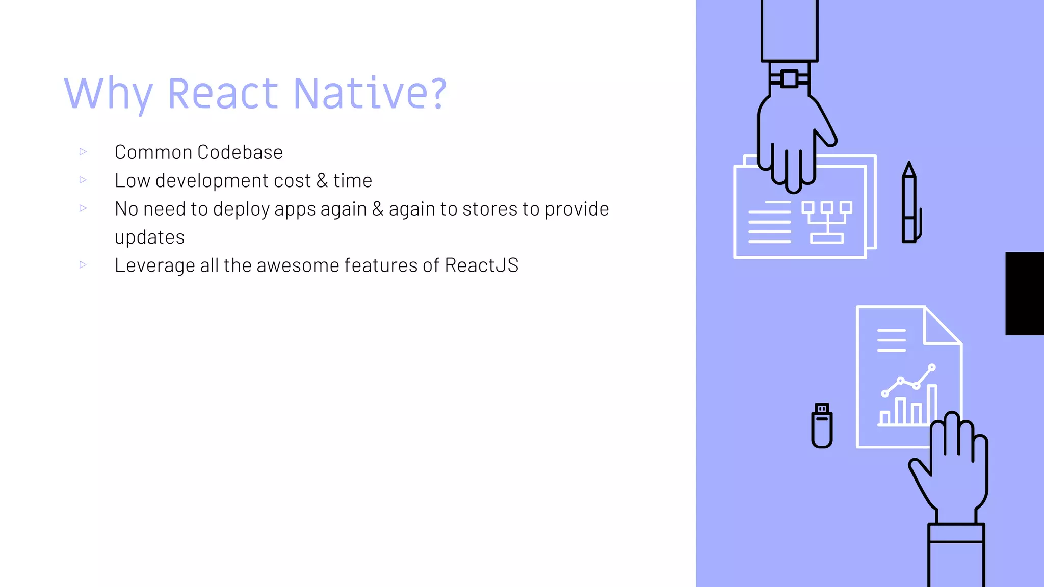 Why React Native?
▹ Common Codebase
▹ Low development cost & time
▹ No need to deploy apps again & again to stores to provide
updates
▹ Leverage all the awesome features of ReactJS
 