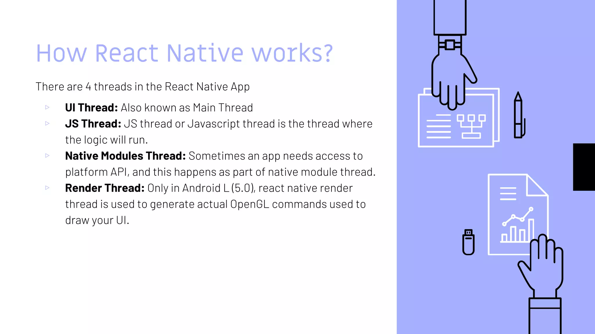 How React Native works?
There are 4 threads in the React Native App
▹ UI Thread: Also known as Main Thread
▹ JS Thread: JS thread or Javascript thread is the thread where
the logic will run.
▹ Native Modules Thread: Sometimes an app needs access to
platform API, and this happens as part of native module thread.
▹ Render Thread: Only in Android L (5.0), react native render
thread is used to generate actual OpenGL commands used to
draw your UI.
 