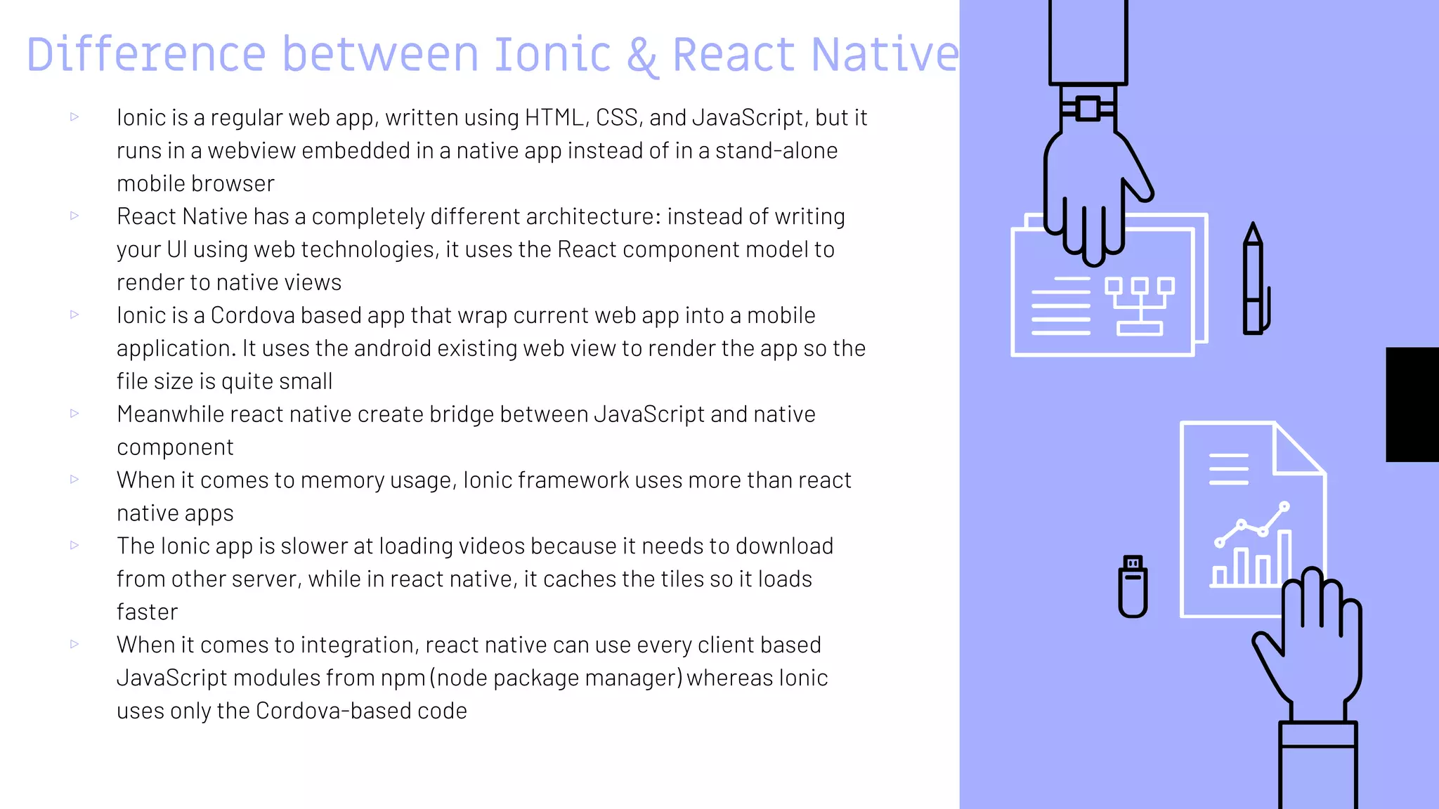 Difference between Ionic & React Native
▹ Ionic is a regular web app, written using HTML, CSS, and JavaScript, but it
runs in a webview embedded in a native app instead of in a stand-alone
mobile browser
▹ React Native has a completely different architecture: instead of writing
your UI using web technologies, it uses the React component model to
render to native views
▹ Ionic is a Cordova based app that wrap current web app into a mobile
application. It uses the android existing web view to render the app so the
file size is quite small
▹ Meanwhile react native create bridge between JavaScript and native
component
▹ When it comes to memory usage, Ionic framework uses more than react
native apps
▹ The Ionic app is slower at loading videos because it needs to download
from other server, while in react native, it caches the tiles so it loads
faster
▹ When it comes to integration, react native can use every client based
JavaScript modules from npm (node package manager) whereas Ionic
uses only the Cordova-based code
 