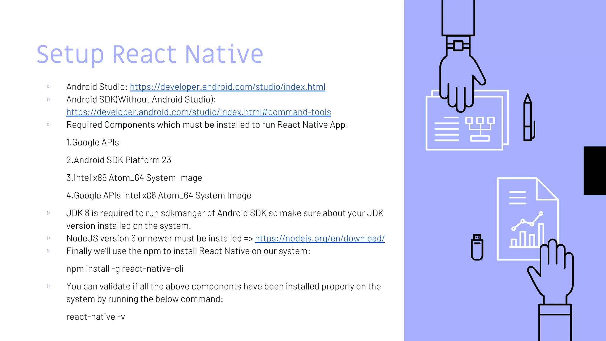 Setup React Native
▹ Android Studio: https://developer.android.com/studio/index.html
▹ Android SDK(Without Android Studio):
https://developer.android.com/studio/index.html#command-tools
▹ Required Components which must be installed to run React Native App:
1.Google APIs
2.Android SDK Platform 23
3.Intel x86 Atom_64 System Image
4.Google APIs Intel x86 Atom_64 System Image
▹ JDK 8 is required to run sdkmanger of Android SDK so make sure about your JDK
version installed on the system.
▹ NodeJS version 6 or newer must be installed => https://nodejs.org/en/download/
▹ Finally we’ll use the npm to install React Native on our system:
npm install -g react-native-cli
▹ You can validate if all the above components have been installed properly on the
system by running the below command:
react-native -v
 