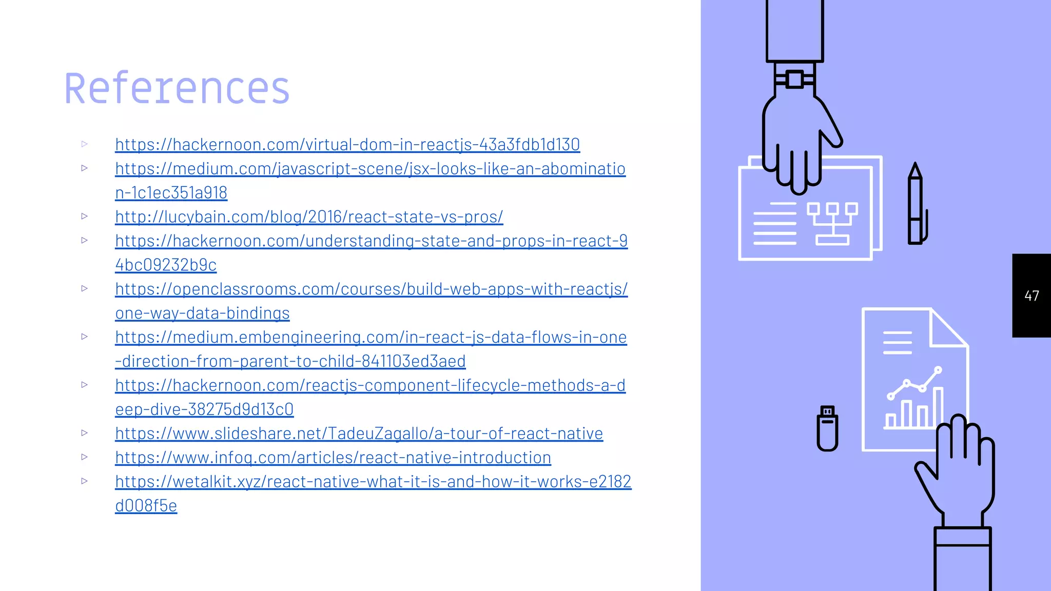 References
▹ https://hackernoon.com/virtual-dom-in-reactjs-43a3fdb1d130
▹ https://medium.com/javascript-scene/jsx-looks-like-an-abominatio
n-1c1ec351a918
▹ http://lucybain.com/blog/2016/react-state-vs-pros/
▹ https://hackernoon.com/understanding-state-and-props-in-react-9
4bc09232b9c
▹ https://openclassrooms.com/courses/build-web-apps-with-reactjs/
one-way-data-bindings
▹ https://medium.embengineering.com/in-react-js-data-flows-in-one
-direction-from-parent-to-child-841103ed3aed
▹ https://hackernoon.com/reactjs-component-lifecycle-methods-a-d
eep-dive-38275d9d13c0
▹ https://www.slideshare.net/TadeuZagallo/a-tour-of-react-native
▹ https://www.infoq.com/articles/react-native-introduction
▹ https://wetalkit.xyz/react-native-what-it-is-and-how-it-works-e2182
d008f5e
47
 