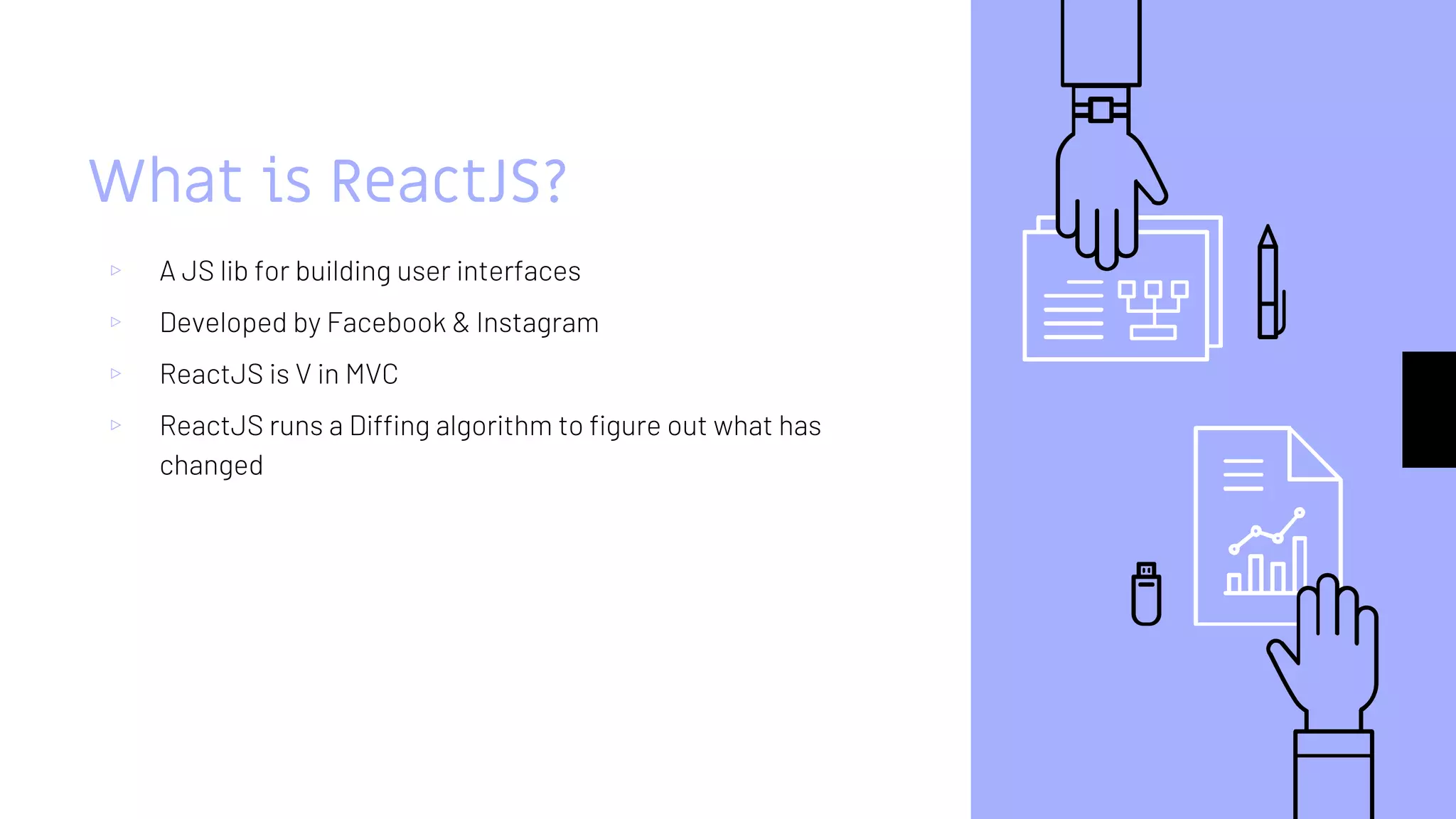 What is ReactJS?
▹ A JS lib for building user interfaces
▹ Developed by Facebook & Instagram
▹ ReactJS is V in MVC
▹ ReactJS runs a Diffing algorithm to figure out what has
changed
 