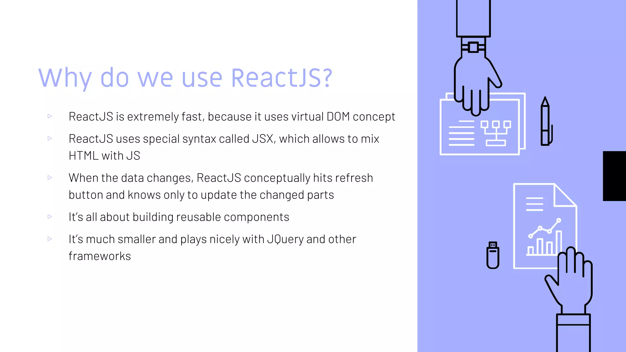 Why do we use ReactJS?
▹ ReactJS is extremely fast, because it uses virtual DOM concept
▹ ReactJS uses special syntax called JSX, which allows to mix
HTML with JS
▹ When the data changes, ReactJS conceptually hits refresh
button and knows only to update the changed parts
▹ It’s all about building reusable components
▹ It’s much smaller and plays nicely with JQuery and other
frameworks
 