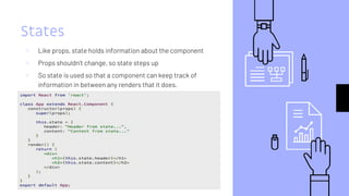 States
▹ Like props, state holds information about the component
▹ Props shouldn’t change, so state steps up
▹ So state is used so that a component can keep track of
information in between any renders that it does.
 