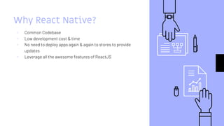 Why React Native?
▹ Common Codebase
▹ Low development cost & time
▹ No need to deploy apps again & again to stores to provide
updates
▹ Leverage all the awesome features of ReactJS
 