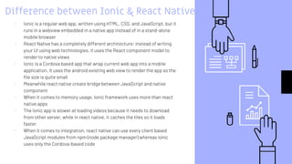 Difference between Ionic & React Native
▹ Ionic is a regular web app, written using HTML, CSS, and JavaScript, but it
runs in a webview embedded in a native app instead of in a stand-alone
mobile browser
▹ React Native has a completely different architecture: instead of writing
your UI using web technologies, it uses the React component model to
render to native views
▹ Ionic is a Cordova based app that wrap current web app into a mobile
application. It uses the android existing web view to render the app so the
file size is quite small
▹ Meanwhile react native create bridge between JavaScript and native
component
▹ When it comes to memory usage, Ionic framework uses more than react
native apps
▹ The Ionic app is slower at loading videos because it needs to download
from other server, while in react native, it caches the tiles so it loads
faster
▹ When it comes to integration, react native can use every client based
JavaScript modules from npm (node package manager) whereas Ionic
uses only the Cordova-based code
 