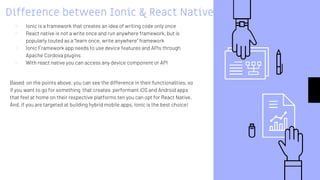 Difference between Ionic & React Native
▹ Ionic is a framework that creates an idea of writing code only once
▹ React native is not a write once and run anywhere framework, but is
popularly touted as a “learn once, write anywhere” framework
▹ Ionic Framework app needs to use device features and APIs through
Apache Cordova plugins
▹ With react native you can access any device component or API
Based on the points above, you can see the difference in their functionalities, so
if you want to go for something that creates performant iOS and Android apps
that feel at home on their respective platforms ten you can opt for React Native.
And, if you are targeted at building hybrid mobile apps, Ionic is the best choice!
 