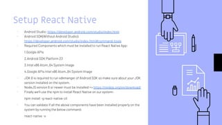 Setup React Native
▹ Android Studio: https://developer.android.com/studio/index.html
▹ Android SDK(Without Android Studio):
https://developer.android.com/studio/index.html#command-tools
▹ Required Components which must be installed to run React Native App:
1.Google APIs
2.Android SDK Platform 23
3.Intel x86 Atom_64 System Image
4.Google APIs Intel x86 Atom_64 System Image
▹ JDK 8 is required to run sdkmanger of Android SDK so make sure about your JDK
version installed on the system.
▹ NodeJS version 6 or newer must be installed => https://nodejs.org/en/download/
▹ Finally we’ll use the npm to install React Native on our system:
npm install -g react-native-cli
▹ You can validate if all the above components have been installed properly on the
system by running the below command:
react-native -v
 