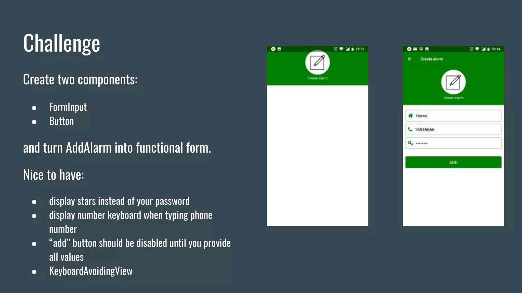 Challenge
Create two components:
● FormInput
● Button
and turn AddAlarm into functional form.
Nice to have:
● display stars instead of your password
● display number keyboard when typing phone
number
● “add” button should be disabled until you provide
all values
● KeyboardAvoidingView
 