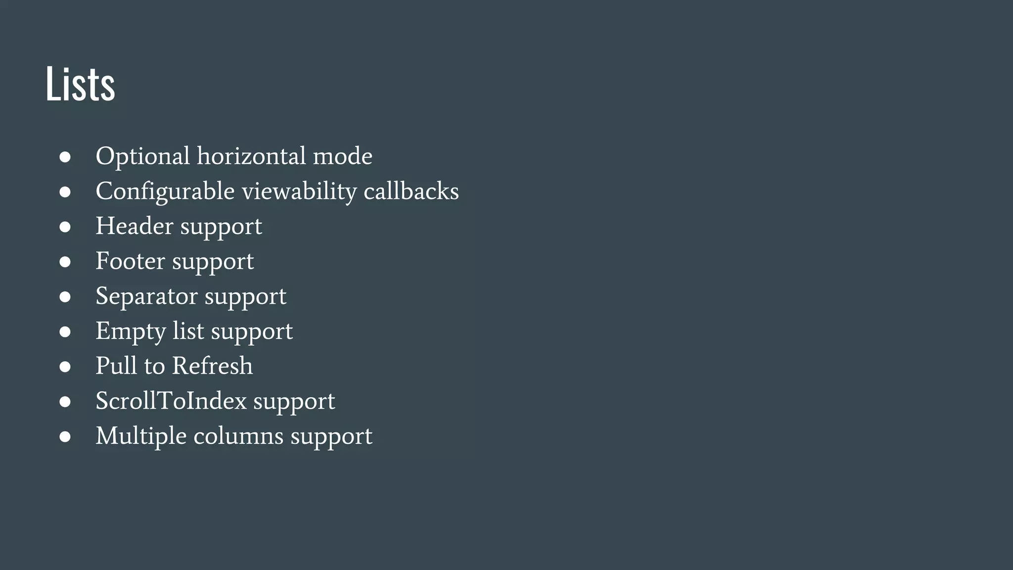Lists
● Optional horizontal mode
● Configurable viewability callbacks
● Header support
● Footer support
● Separator support
● Empty list support
● Pull to Refresh
● ScrollToIndex support
● Multiple columns support
 