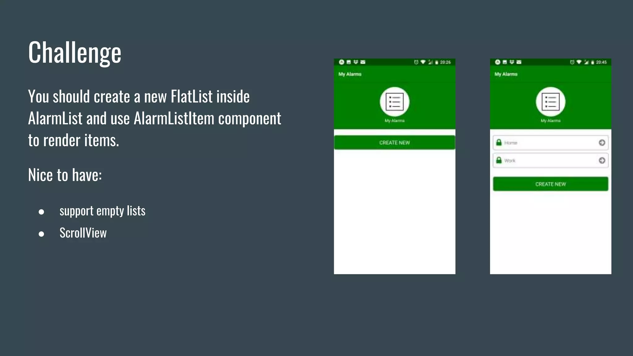Challenge
You should create a new FlatList inside
AlarmList and use AlarmListItem component
to render items.
Nice to have:
● support empty lists
● ScrollView
 