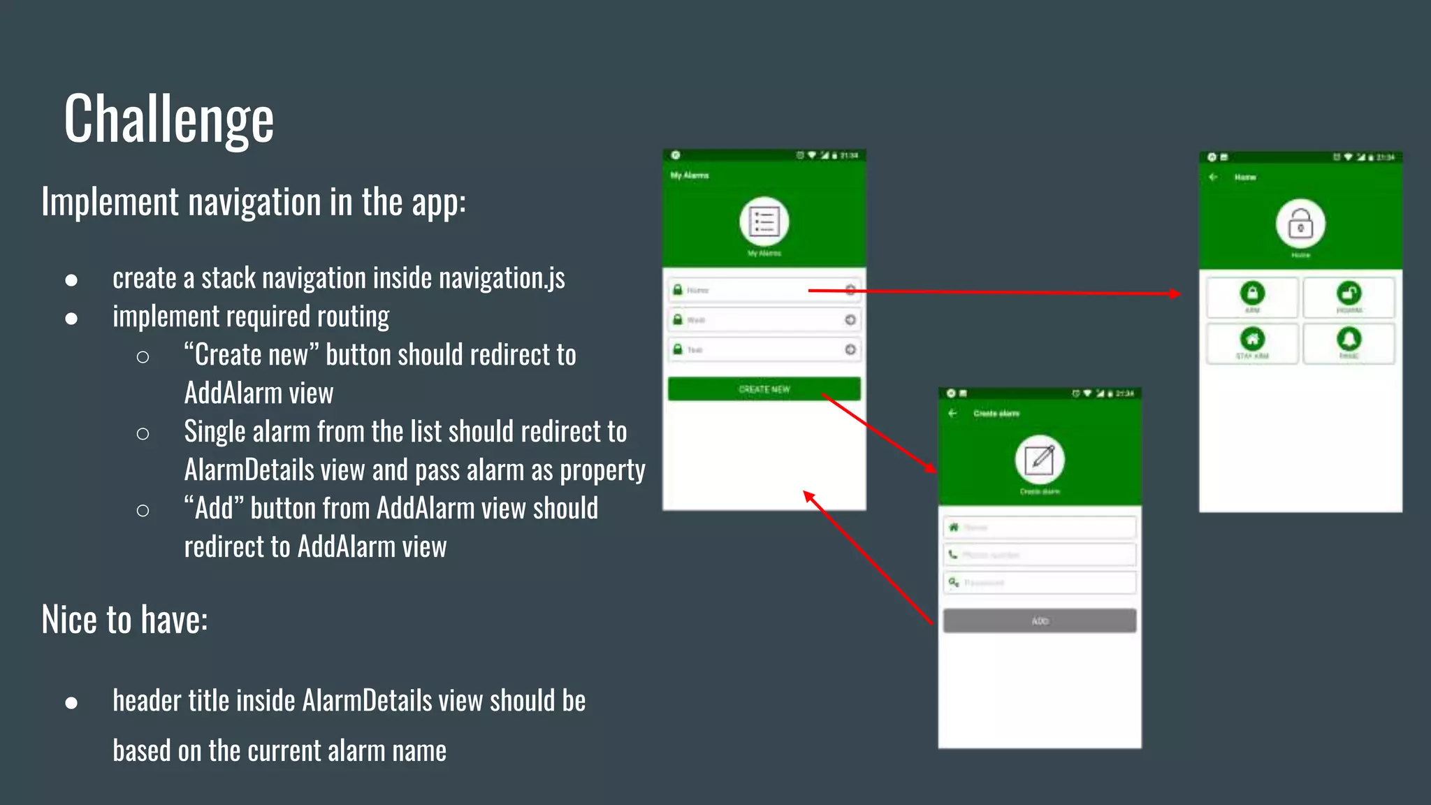 Challenge
Implement navigation in the app:
● create a stack navigation inside navigation.js
● implement required routing
○ “Create new” button should redirect to
AddAlarm view
○ Single alarm from the list should redirect to
AlarmDetails view and pass alarm as property
○ “Add” button from AddAlarm view should
redirect to AddAlarm view
Nice to have:
● header title inside AlarmDetails view should be
based on the current alarm name
 