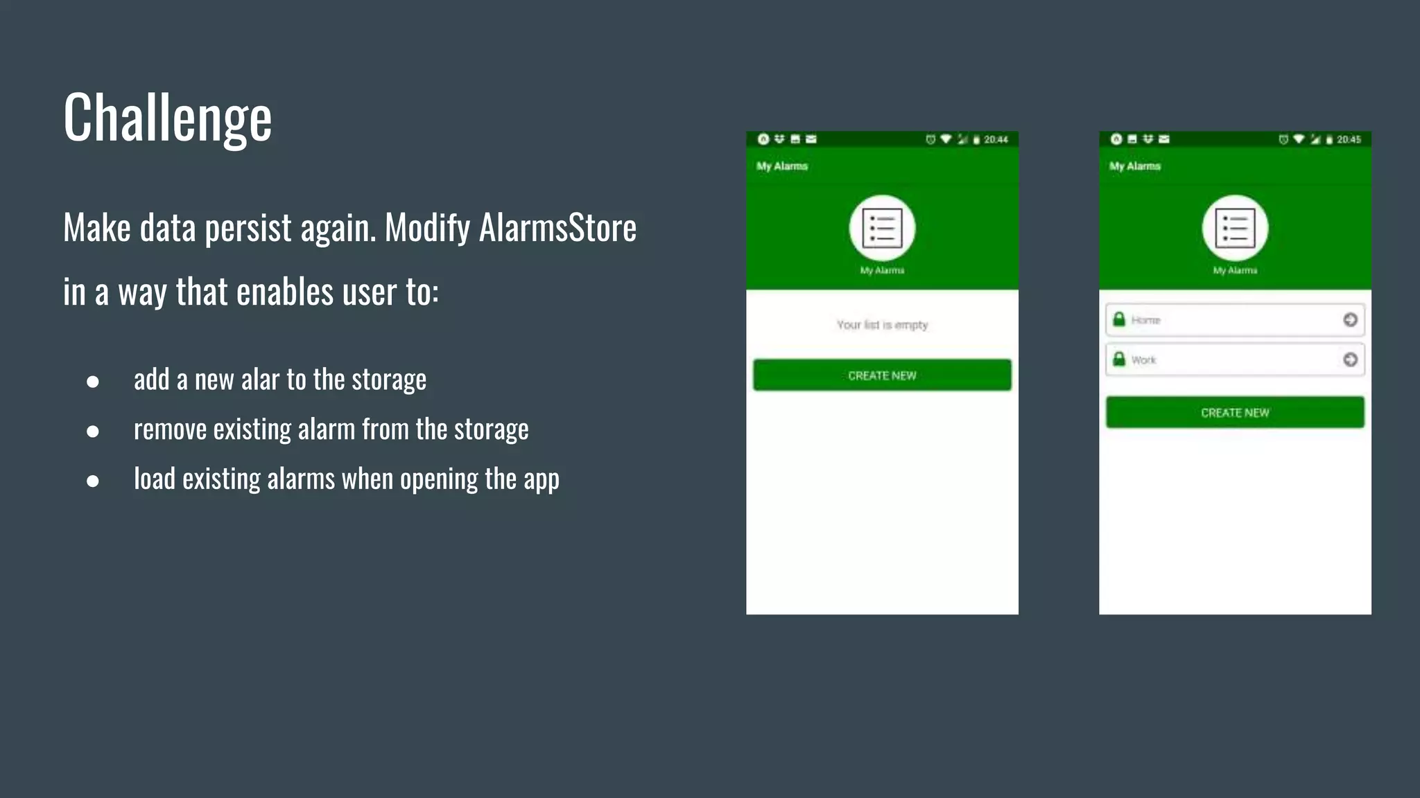 Challenge
Make data persist again. Modify AlarmsStore
in a way that enables user to:
● add a new alar to the storage
● remove existing alarm from the storage
● load existing alarms when opening the app
 