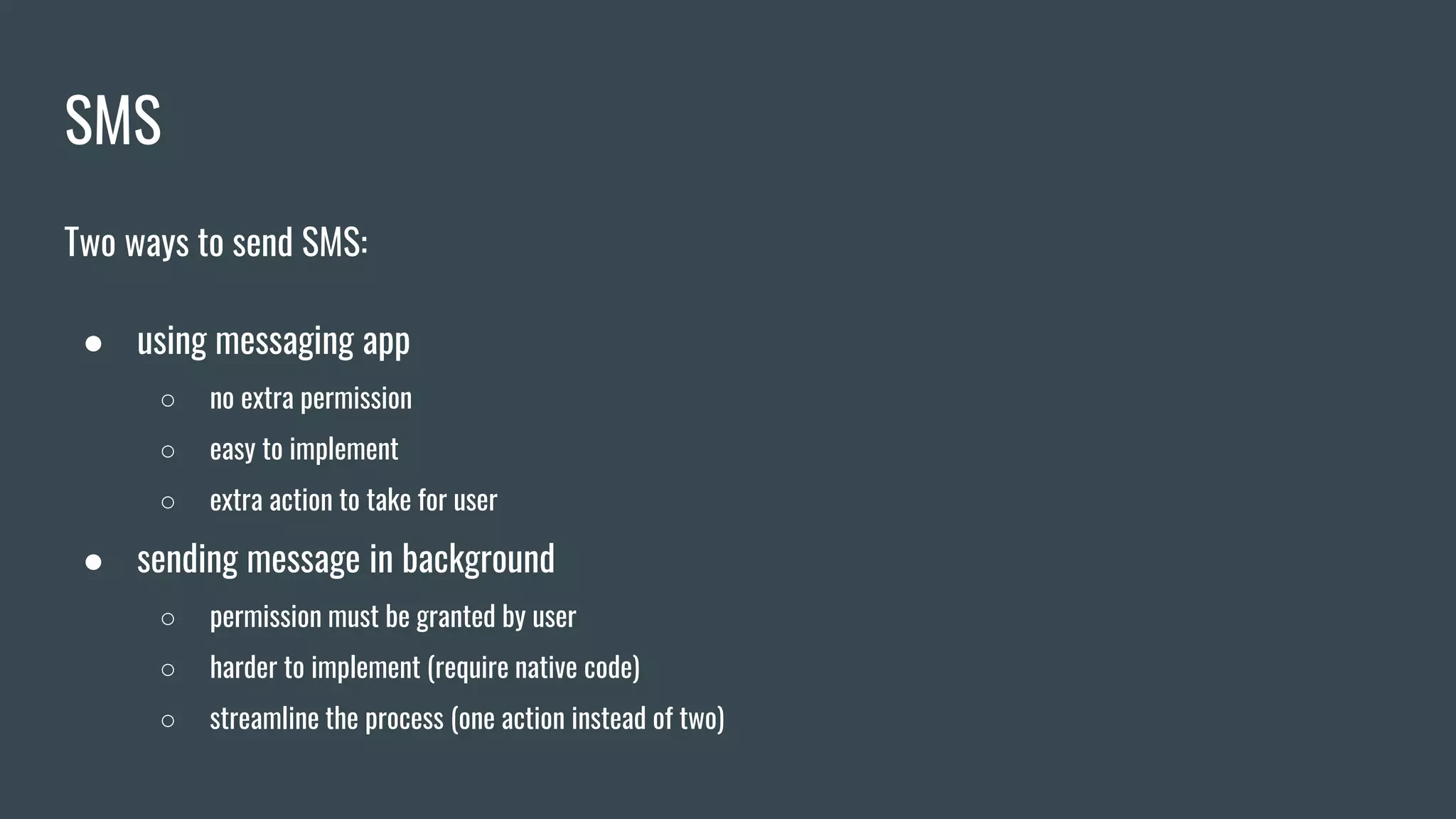 SMS
Two ways to send SMS:
● using messaging app
○ no extra permission
○ easy to implement
○ extra action to take for user
● sending message in background
○ permission must be granted by user
○ harder to implement (require native code)
○ streamline the process (one action instead of two)
 