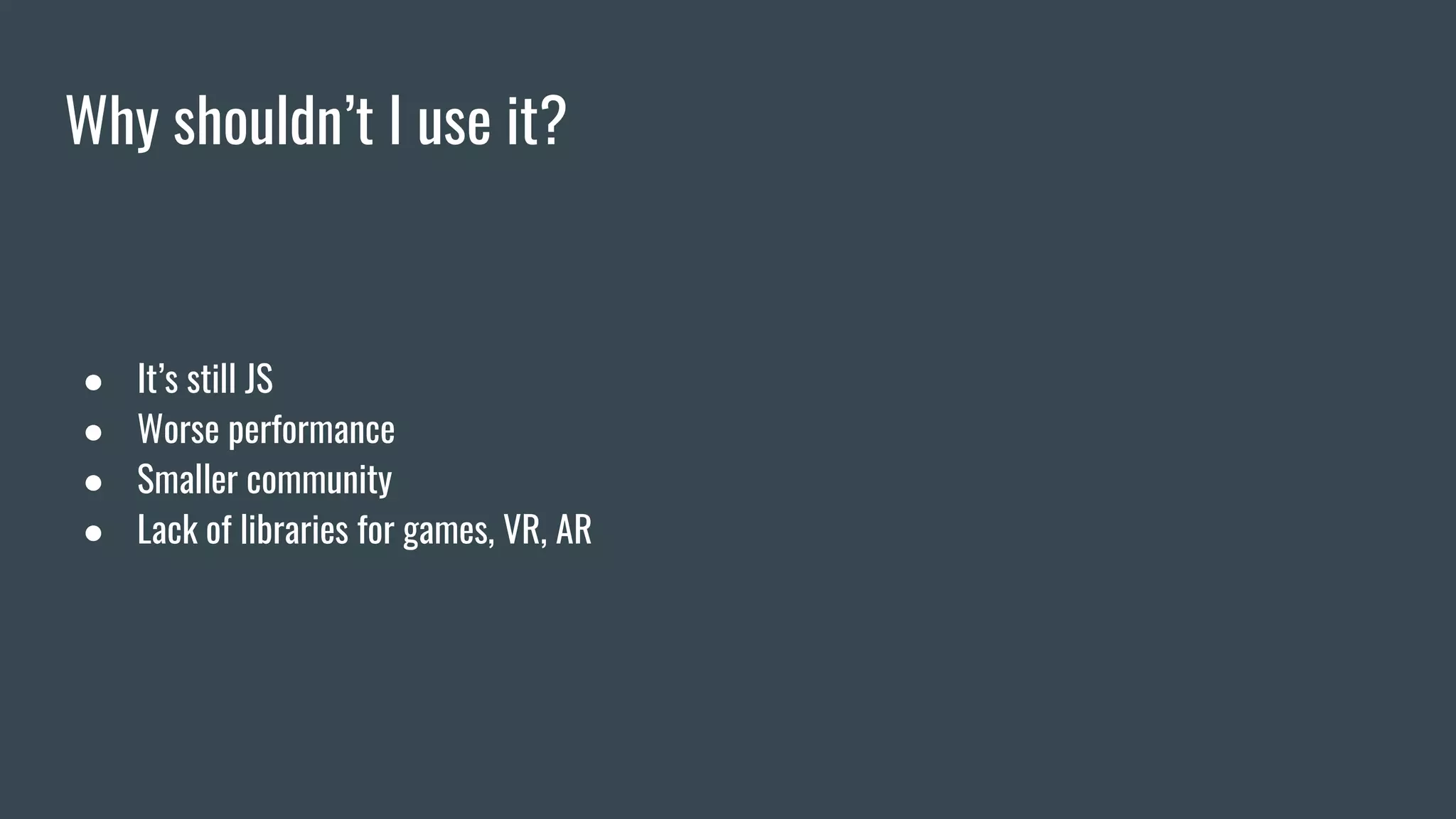 Why shouldn’t I use it?
● It’s still JS
● Worse performance
● Smaller community
● Lack of libraries for games, VR, AR
 
