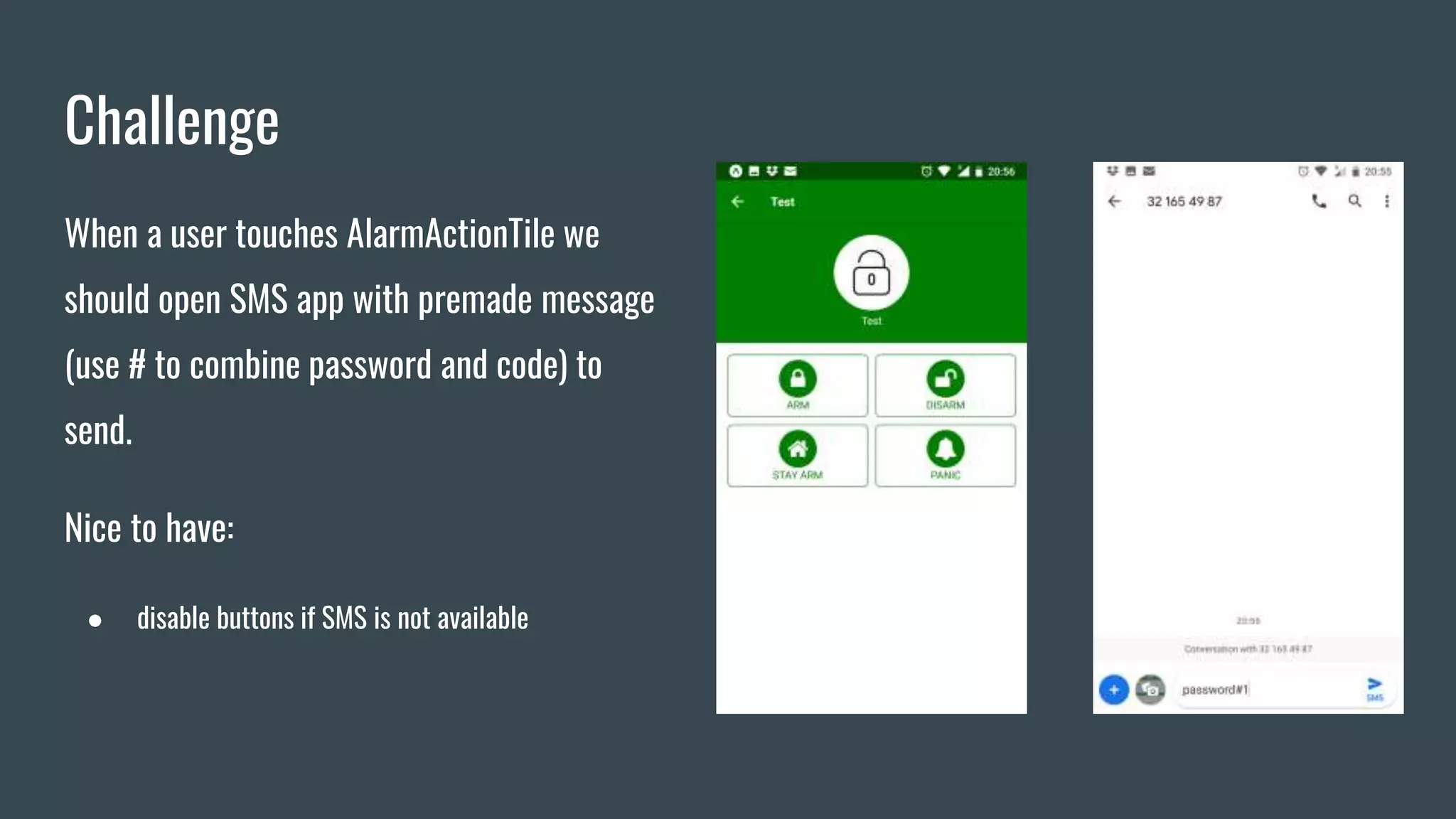 Challenge
When a user touches AlarmActionTile we
should open SMS app with premade message
(use # to combine password and code) to
send.
Nice to have:
● disable buttons if SMS is not available
 