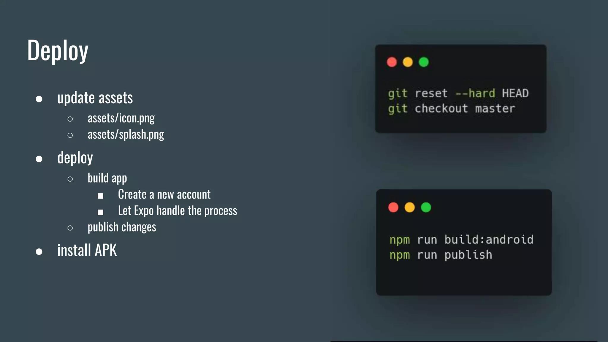 Deploy
● update assets
○ assets/icon.png
○ assets/splash.png
● deploy
○ build app
■ Create a new account
■ Let Expo handle the process
○ publish changes
● install APK
 