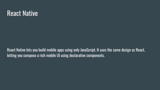 React Native
React Native lets you build mobile apps using only JavaScript. It uses the same design as React,
letting you compose a rich mobile UI using declarative components.
 