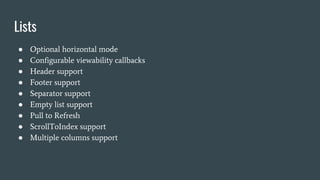 Lists
● Optional horizontal mode
● Configurable viewability callbacks
● Header support
● Footer support
● Separator support
● Empty list support
● Pull to Refresh
● ScrollToIndex support
● Multiple columns support
 