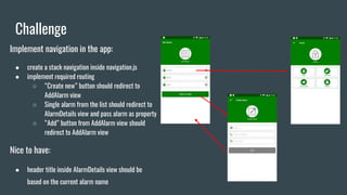 Challenge
Implement navigation in the app:
● create a stack navigation inside navigation.js
● implement required routing
○ “Create new” button should redirect to
AddAlarm view
○ Single alarm from the list should redirect to
AlarmDetails view and pass alarm as property
○ “Add” button from AddAlarm view should
redirect to AddAlarm view
Nice to have:
● header title inside AlarmDetails view should be
based on the current alarm name
 