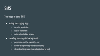 SMS
Two ways to send SMS:
● using messaging app
○ no extra permission
○ easy to implement
○ extra action to take for user
● sending message in background
○ permission must be granted by user
○ harder to implement (require native code)
○ streamline the process (one action instead of two)
 