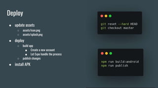 Deploy
● update assets
○ assets/icon.png
○ assets/splash.png
● deploy
○ build app
■ Create a new account
■ Let Expo handle the process
○ publish changes
● install APK
 