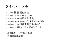タイムテーブル
• 13:30 - 開場・受付開始
• 14:00 - 14:05 オープニング
• 14:05 - 14:30 自己紹介 全員
• 14:30 - 16:30 webアプリを作成してみる
• 16:30 - 17:00 成果発表(フリートーク）
• 17:00 - 一部クロージング (アンケート)
• 二部スタート：17:00~20:00
• ※途中退場可能
 