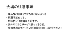 会場の注意事項
• 備品など間違って持ち帰らないように
• 飲酒は禁止です。
• 17時15分には撤収予定です。
• 案件やこんなサービス使ってるなど、
参加者の方でLTしたい方は事前に申し出てください！
 