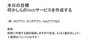 本日の目標
何かしらのWebサービスを作成する
・例 GPSアプリ、クイズアプリ、Todoアプリなど
参考
皆様に作業する箱を提供しますので各自、もくもく進めましょう！
＊質問はバンバンOKです！
 