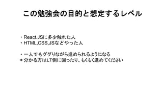 この勉強会の目的と想定するレベル
・React.JSに多少触れた人
・HTML,CSS,JSなどやった人
・一人でもググりながら進められるようになる
＊分かる方はLT側に回ったり、もくもく進めてください
目的
 