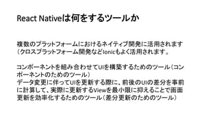 React Nativeは何をするツールか
複数のプラットフォームにおけるネイティブ開発に活用されます
（クロスプラットフォーム開発などIonicもよく活用されます。
コンポーネントを組み合わせてUIを構築するためのツール（コン
ポーネントのためのツール）
データ変更に伴ってUIを更新する際に、前後のUIの差分を事前
に計算して、実際に更新するViewを最小限に抑えることで画面
更新を効率化するためのツール（差分更新のためのツール）
 