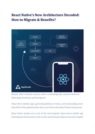 React Native’s New Architecture Decoded:
How to Migrate & Benefits?
Besides their common owners, what is technologically common between
WhatsApp, Facebook, and Instagram?
These three mobile apps, generating billions of views, and commanding more
than 60% of the global market share, are built on the React Native framework.
React Native stands out as one of the most popular open-source mobile app
development frameworks in the world, meticulously empowered and sculpted
 