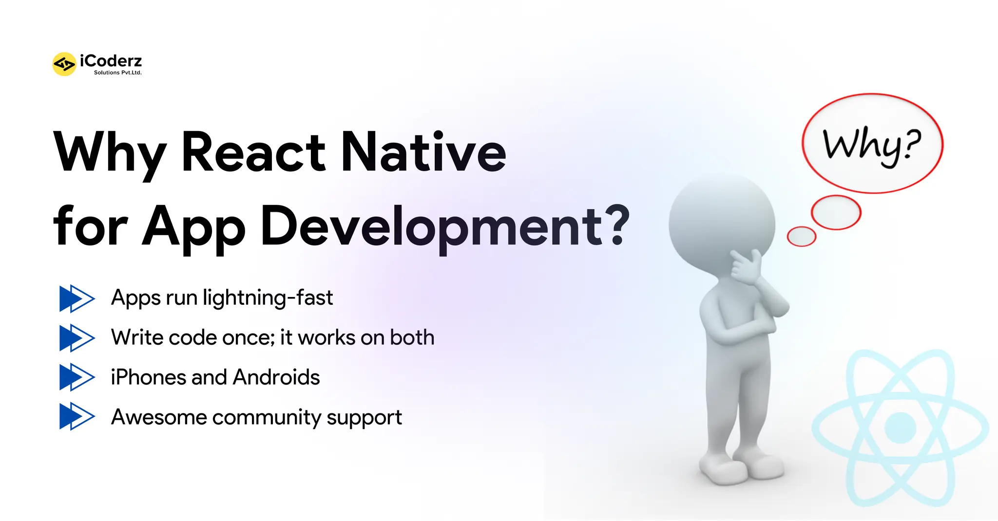 Why React Native for App Development? Apps run lightning-fast Write code once; it works on both iPhones and Androids Awesome community support 