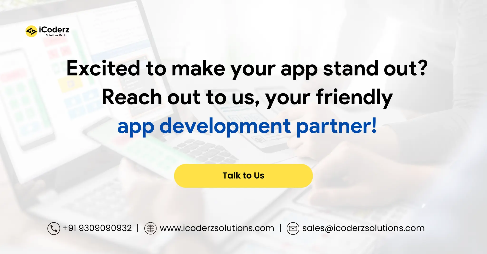 Talk to Us +91 9309090932 | www.icoderzsolutions.com | sales@icoderzsolutions.com Excited to make your app stand out? Reach out to us, your friendly app development partner! 