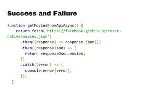 Success and Failure
function getMoviesFromApiAsync() {
return fetch('https://facebook.github.io/react-
native/movies.json')
.then((response) => response.json())
.then((responseJson) => {
return responseJson.movies;
})
.catch((error) => {
console.error(error);
});
}
 